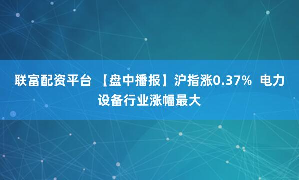 联富配资平台 【盘中播报】沪指涨0.37%  电力设备行业涨幅最大