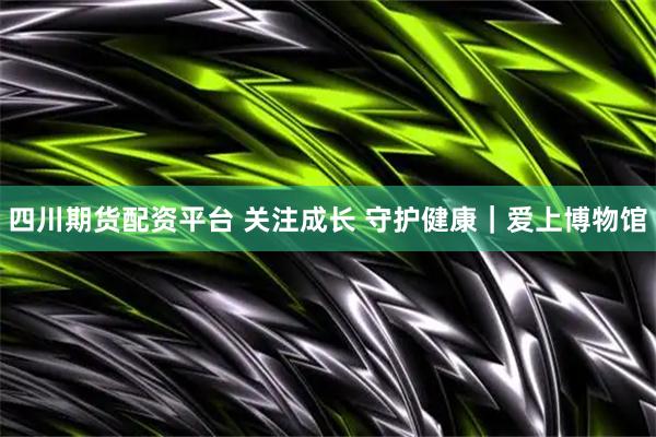 四川期货配资平台 关注成长 守护健康｜爱上博物馆