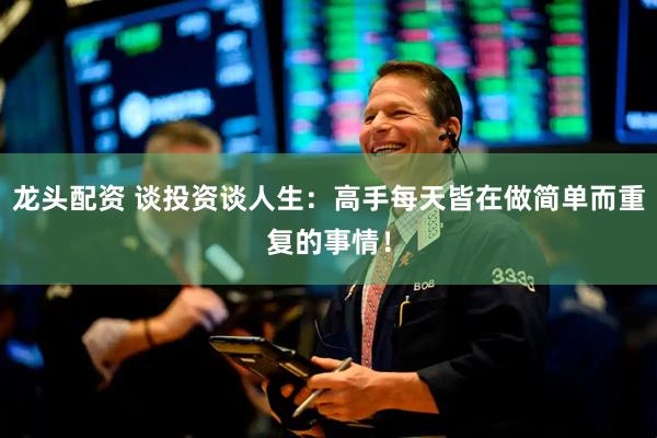 龙头配资 谈投资谈人生：高手每天皆在做简单而重复的事情！