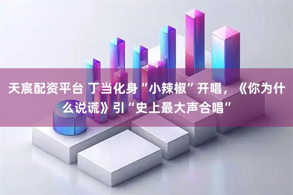 天宸配资平台 丁当化身“小辣椒”开唱，《你为什么说谎》引“史上最大声合唱”