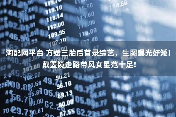 淘配网平台 方媛三胎后首录综艺，生图曝光好矮! 戴墨镜走路带风女星范十足!