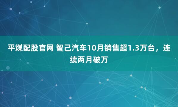平煤配股官网 智己汽车10月销售超1.3万台，连续两月破万