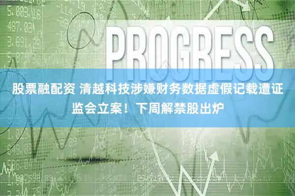 股票融配资 清越科技涉嫌财务数据虚假记载遭证监会立案！下周解禁股出炉