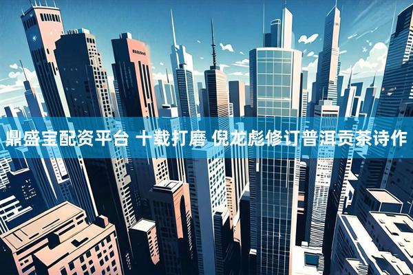 鼎盛宝配资平台 十载打磨 倪龙彪修订普洱贡茶诗作