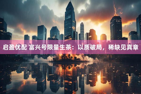启盈优配 富兴号限量生茶：以质破局，稀缺见真章