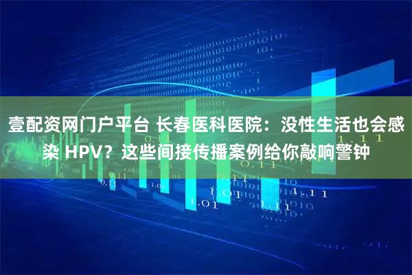 壹配资网门户平台 长春医科医院：没性生活也会感染 HPV？这些间接传播案例给你敲响警钟