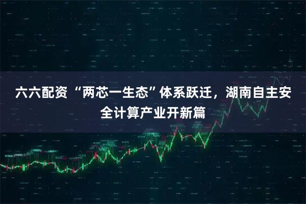 六六配资 “两芯一生态”体系跃迁，湖南自主安全计算产业开新篇