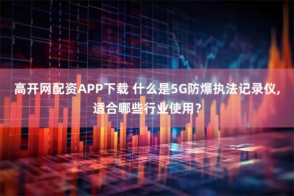 高开网配资APP下载 什么是5G防爆执法记录仪,适合哪些行业使用？