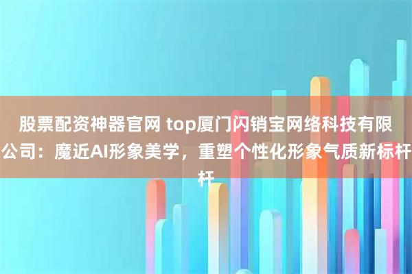 股票配资神器官网 top厦门闪销宝网络科技有限公司：魔近AI形象美学，重塑个性化形象气质新标杆