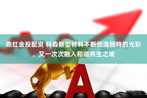 鼎红金投配资 科森新型材料不断创造独特的光彩，又一次次融入和谐共生之境