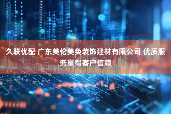 久联优配 广东美伦美奂装饰建材有限公司 优质服务赢得客户信赖