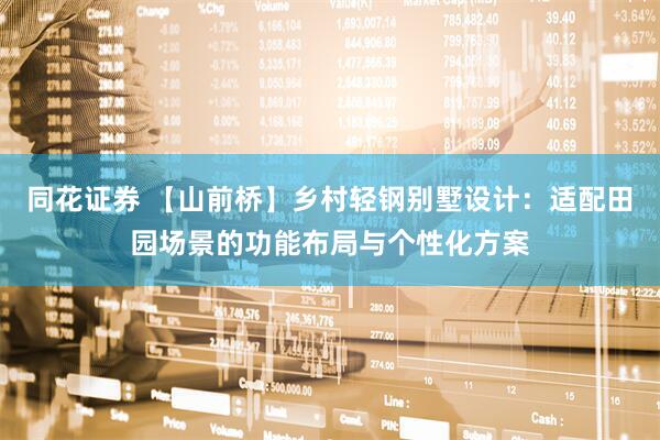 同花证券 【山前桥】乡村轻钢别墅设计：适配田园场景的功能布局与个性化方案