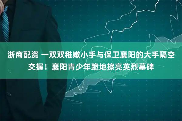浙商配资 一双双稚嫩小手与保卫襄阳的大手隔空交握！襄阳青少年跪地擦亮英烈墓碑