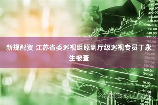 新规配资 江苏省委巡视组原副厅级巡视专员丁永生被查