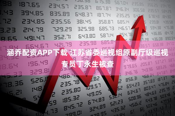涵乔配资APP下载 江苏省委巡视组原副厅级巡视专员丁永生被查