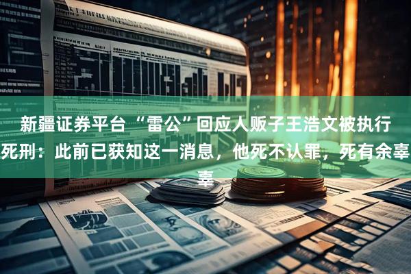 新疆证券平台 “雷公”回应人贩子王浩文被执行死刑：此前已获知这一消息，他死不认罪，死有余辜