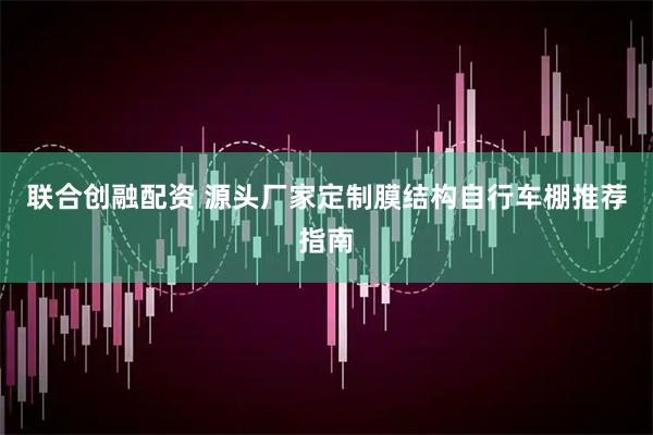 联合创融配资 源头厂家定制膜结构自行车棚推荐指南