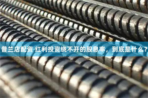 普兰店配资 红利投资绕不开的股息率，到底是什么？
