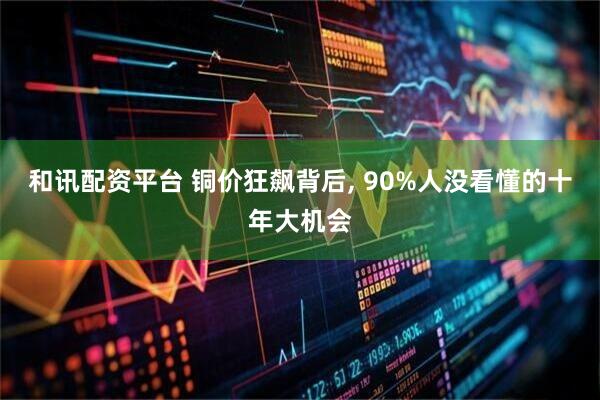 和讯配资平台 铜价狂飙背后, 90%人没看懂的十年大机会