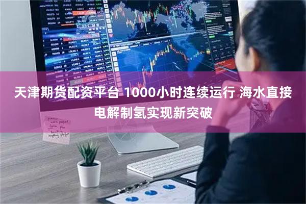 天津期货配资平台 1000小时连续运行 海水直接电解制氢实现新突破