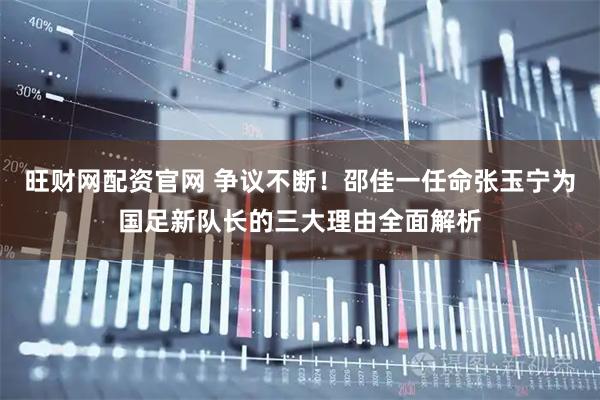 旺财网配资官网 争议不断！邵佳一任命张玉宁为国足新队长的三大理由全面解析