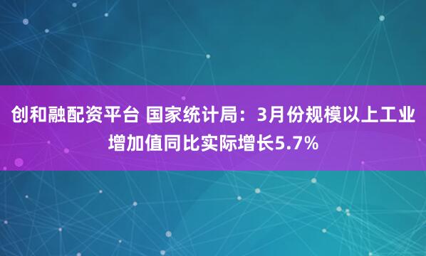 创和融配资平台 国家统计局：3月份规模以上工业增加值同比实际增长5.7%