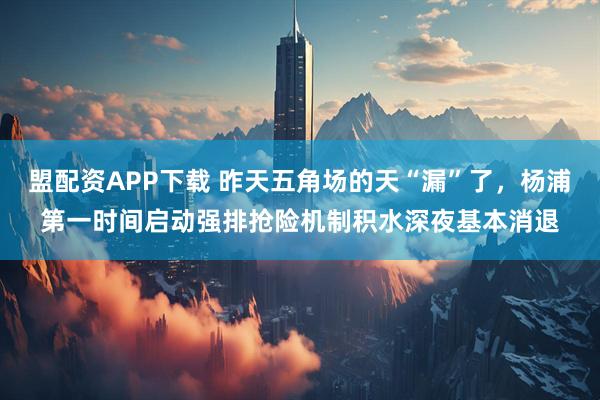 盟配资APP下载 昨天五角场的天“漏”了，杨浦第一时间启动强排抢险机制积水深夜基本消退