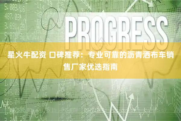 星火牛配资 口碑推荐：专业可靠的沥青洒布车销售厂家优选指南