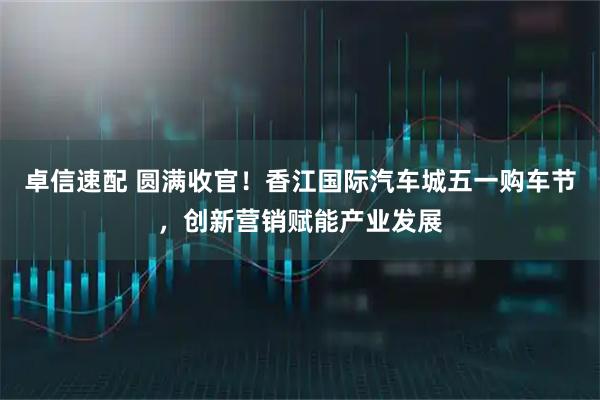 卓信速配 圆满收官！香江国际汽车城五一购车节，创新营销赋能产业发展
