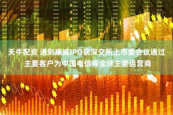 天牛配资 通则康威IPO获深交所上市委会议通过 主要客户为中国电信等全球主要运营商